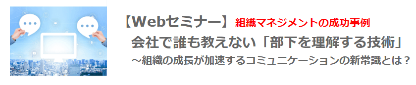 【Webセミナー】10月28日（木）12：00開催！ 組織マネジメントの成功事例　会社で誰も教えない「部下を理解する技術」 　 ～組織の成長が加速するコミュニケーションの新常識とは？～