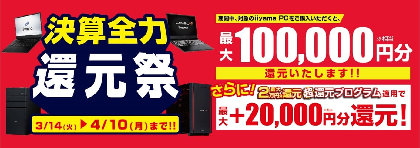 人気のゲーミングPCから即戦力のビジネスPCまで 最新パソコンをお得に手に入れよう！ 対象iiyama PCのご購入で最大10万円分相当を還元する 「決算全力還元祭」を3月14日より期間限定で開催！ 「最大2万円分還元！ 超還元プログラム」併用で更にお得に！