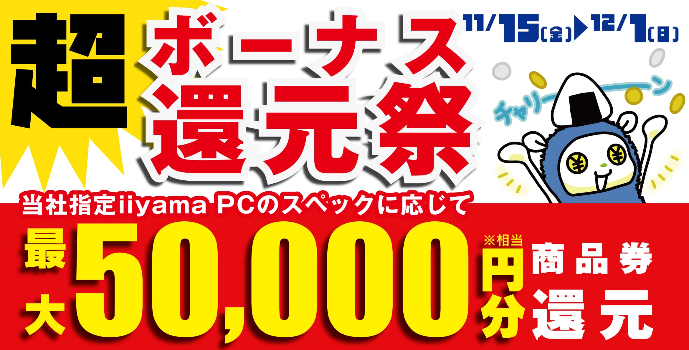 ボーナスシーズンは最新パソコンをお得に購入できる絶好のチャンス！ 人気のゲーミングPCや高性能ノートPCなど対象iiyama PCのご購入で 最大5万円分相当を還元する「超 ボーナス還元祭」を 11月15日から12月1日までの期間限定で開催！