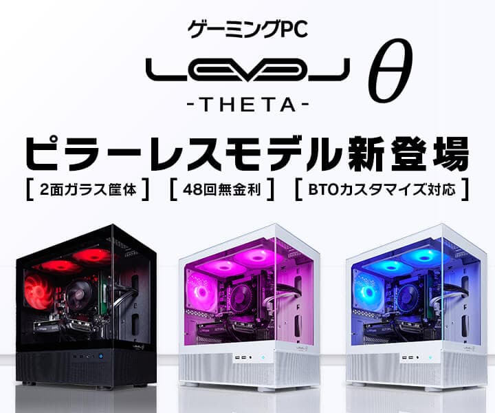 ゲーミングPC LEVELθ（レベル シータ）より、 2面ガラスのピラーレス筐体を採用した、 「見えて楽しい！遊んで楽しい！」ピラーレスモデルを販売開始！