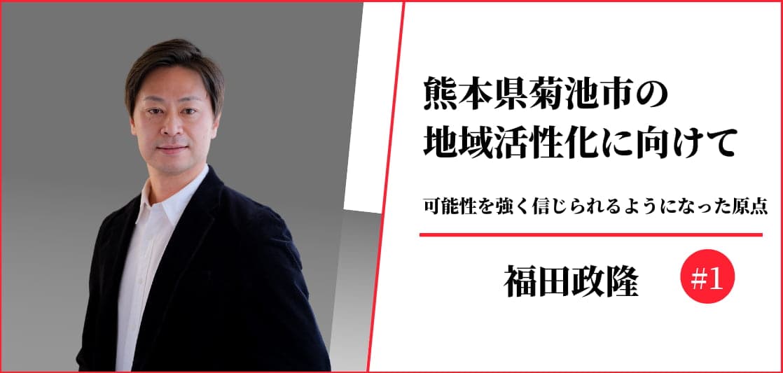 熊本県菊池市の地域活性化に向けて＃1【福田政隆】可能性を強く信じられるようになった原点