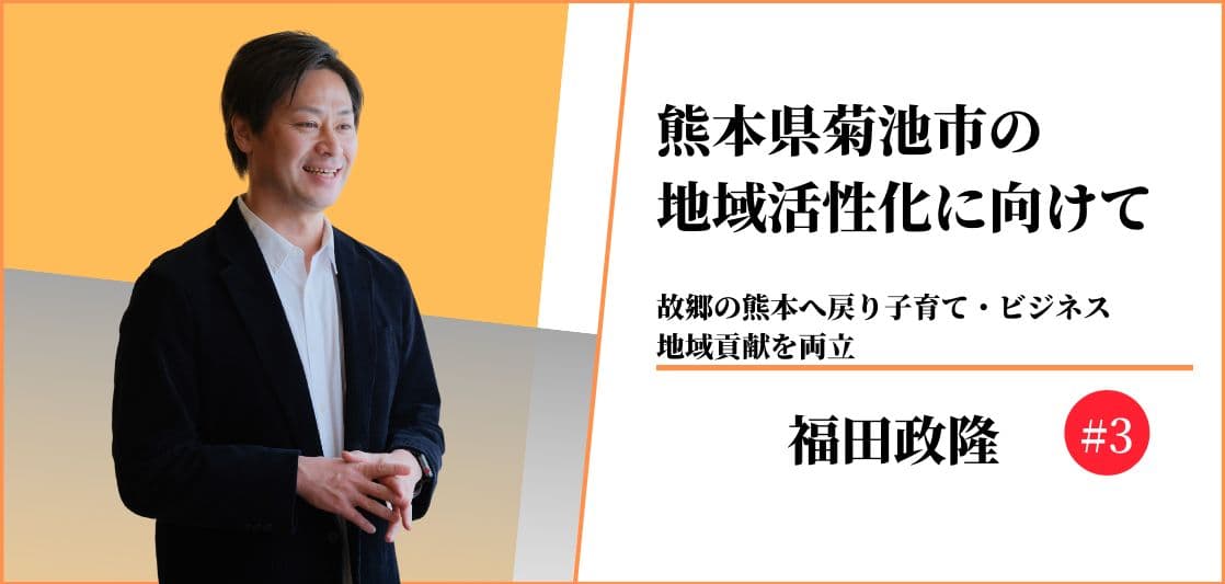 熊本県菊池市の地域活性化に向けて〜故郷の熊本へ戻り子育て・ビジネス、地域貢献を両立〜#3 【福田政隆】