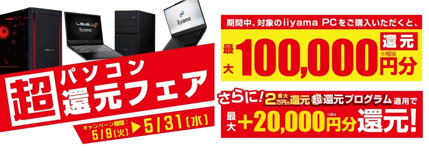 パソコン工房からお客様へ感謝を込めて超還元！ 対象iiyama PCのご購入で最大10万円分相当を還元する 「超 パソコン還元フェア」を5月9日より期間限定で開催！ 「最大2万円分還元！ 超還元プログラム」併用で更にお得に！