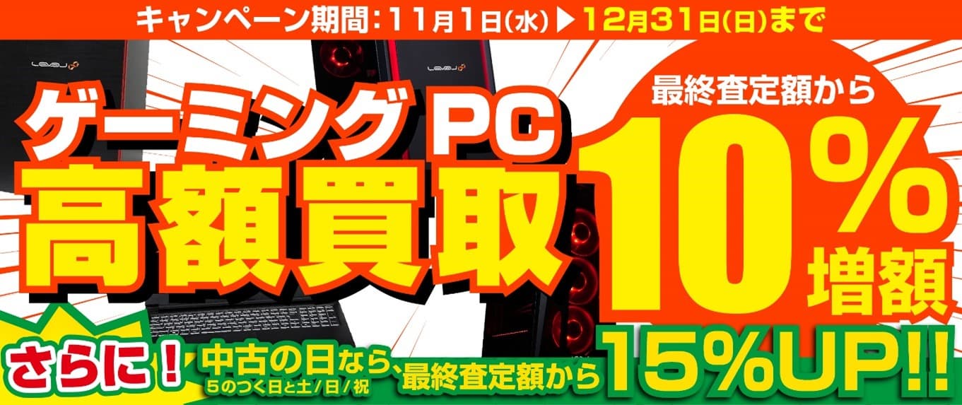 2023年11月1日より、全国のパソコン工房にて 「ゲーミングPC 高額買取キャンペーン」を期間限定で開催！ 期間中いつでもゲーミングPCの買取が最終査定額から10％増額！ 「中古の日(5のつく日と土日祝)」なら、なんと15％増額！