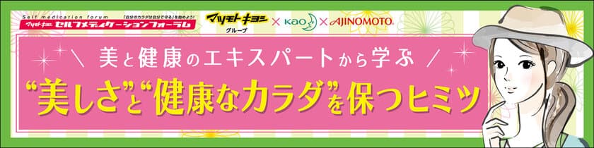 ～マツモトキヨシ主催
第23回セルフメディケーションフォーラム～
「美と健康のエキスパートに学ぶ 
“美しさ”と“健康的なカラダ”を保つヒミツ」
2017年４月20日(木)18:30～20:40(受付開始18:00～)
開催場所：有楽町朝日ホール12階(入口11階)