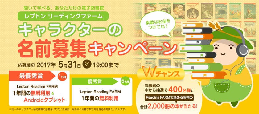 最優秀賞1名様、優秀賞5名様のほか、
応募者の中から抽選で400名様に当たるWチャンスも！
『Lepton Reading FARM(レプトン リーディングファーム)』
キャラクターの名前募集キャンペーンを実施！