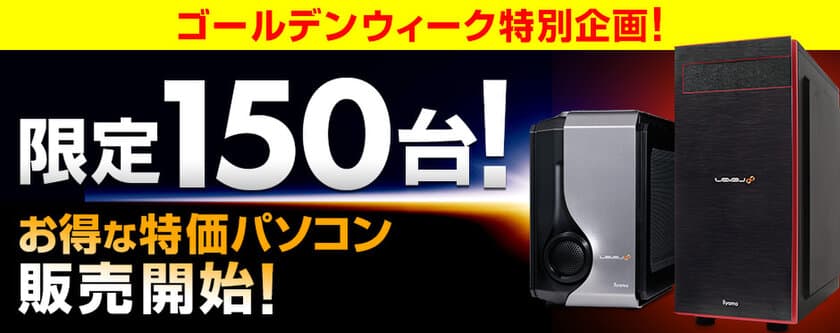 パソコン工房WEBサイトにて、
合計150台限定のゴールデンウィーク
特価パソコン2機種を4月28日(金)より発売