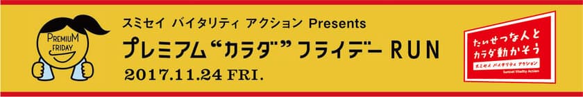 月に一回、”カラダ”のことを考える
「プレミアム“カラダ”フライデー」がスタート
第1回目の11/24（金）は、
“スポーツの秋”をテーマに皇居RUNを開催
スミセイ バイタリティ アクション Presents
 プレミアム“カラダ”フライデー RUN
ゲストランナーとして、
浅田真央さん、浅田舞さんが参加決定！