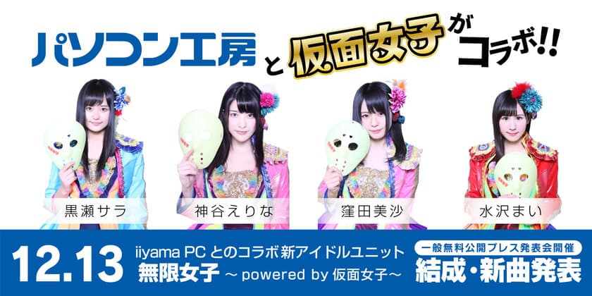 「パソコン工房」のイメージガールに
最強の地下アイドル「仮面女子」が就任！
なんと、iiyama PCとのコラボ新アイドルユニット
「無限女子 ～ powered by 仮面女子 ～」を結成！
12月13日に一般無料公開型のプレス発表会イベントで新曲発表！
