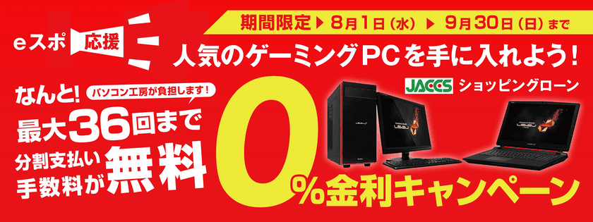 eスポーツ応援！人気のゲーミングPCを手に入れよう！
パソコン工房 最大36回まで分割支払い手数料が無料になる
『ショッピングローン 0％金利キャンペーン』を開始！