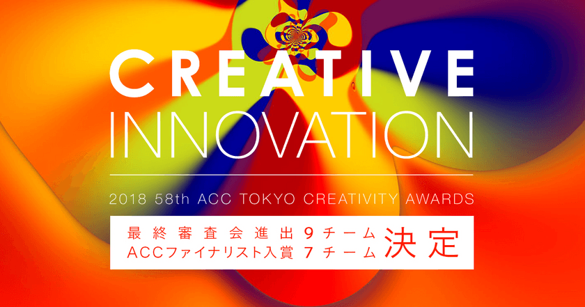 日本最大級のアワード
「2018 58th ACC TOKYO CREATIVITY AWARDS」
クリエイティブイノベーション部門の
ファイナリスト入賞作品発表！
～9月10日開催の最終公開プレゼンテーション審査会に、
9チームが進出！～