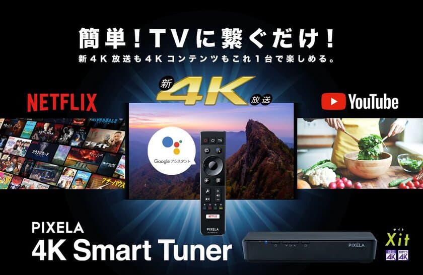 Android TV(TM)搭載で新4K衛星放送だけでなく、
NetflixやYouTubeも4K画質で思う存分楽しめる
革新的スマートデバイス
「PIX-SMB400」の予約販売を9月12日(水)から開始！