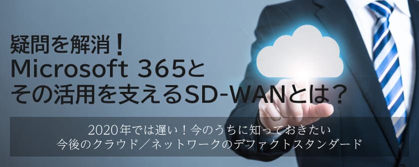 SD-WAN＆Microsoft 365関連セミナー　
疑問を解消！今話題のMicrosoft 365と、
その活用を支えるSD-WANとは？
～2020年では遅い！今のうちに知っておきたい 
今後のクラウド／ネットワークのデファクトスタンダード～