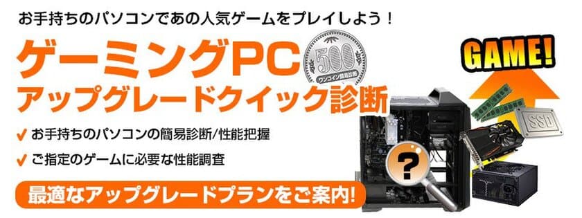 全国のパソコン工房・グッドウィル店舗にて、
『ゲーミングPCアップグレードクイック診断』サービス開始。
ワンコインで気になるゲームタイトルに必要なアップグレードを診断！