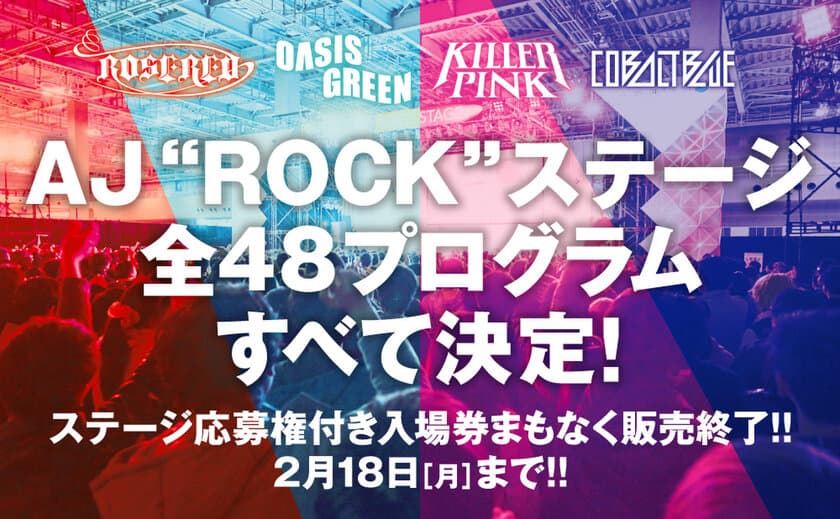 AJ“ROCK”ステージ 全48プログラムついに解禁！
ステージ応募権付き入場券、まもなく販売終了！
2月19日(火)より「一般入場券」販売開始！
さらに、AJ Night 2019出演アーティスト第一弾発表！