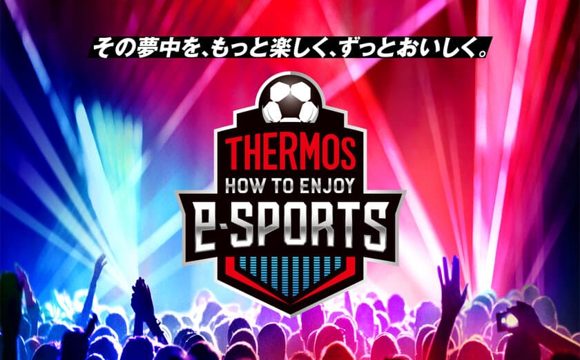 “その夢中を、もっと楽しく、ずっとおいしく”
この夏、サーモス 真空断熱タンブラーで
eスポーツをもっと楽しもう！
「THERMOS HOW TO ENJOY e-SPORTS」始動