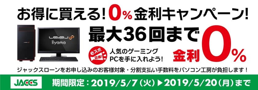 パソコン工房Webサイトおよび全国の各店舗にて
分割支払い手数料が最大 36回まで無料になる
お得な『ショッピングローン 0％金利キャンペーン』を開始！！