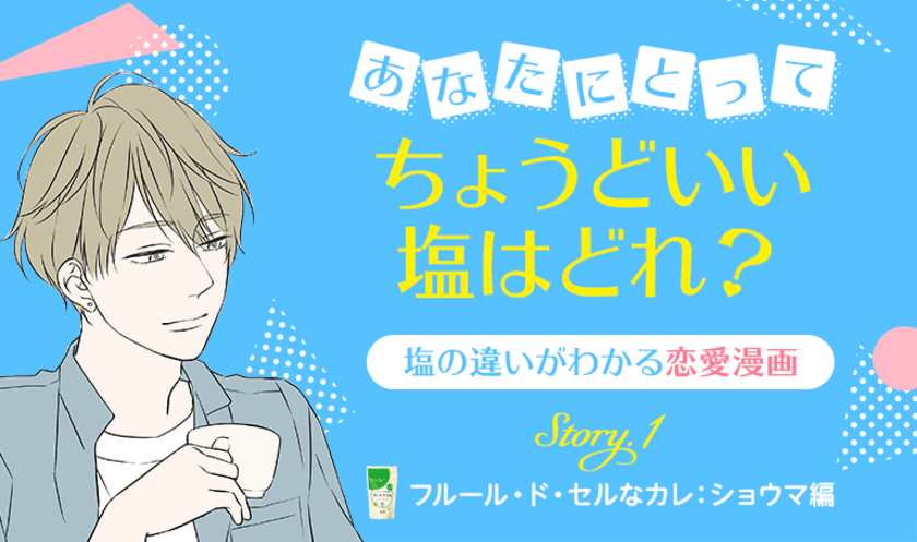 伯方の塩と話題の2名のクリエイター
夏生さえり氏と佐木郁氏のコラボ企画！
イケメン好き女子必見の胸キュンWeb漫画を5月11日から公開！
塩の違いがわかる恋愛漫画
「あなたにとってちょうどいい塩はどれ？」