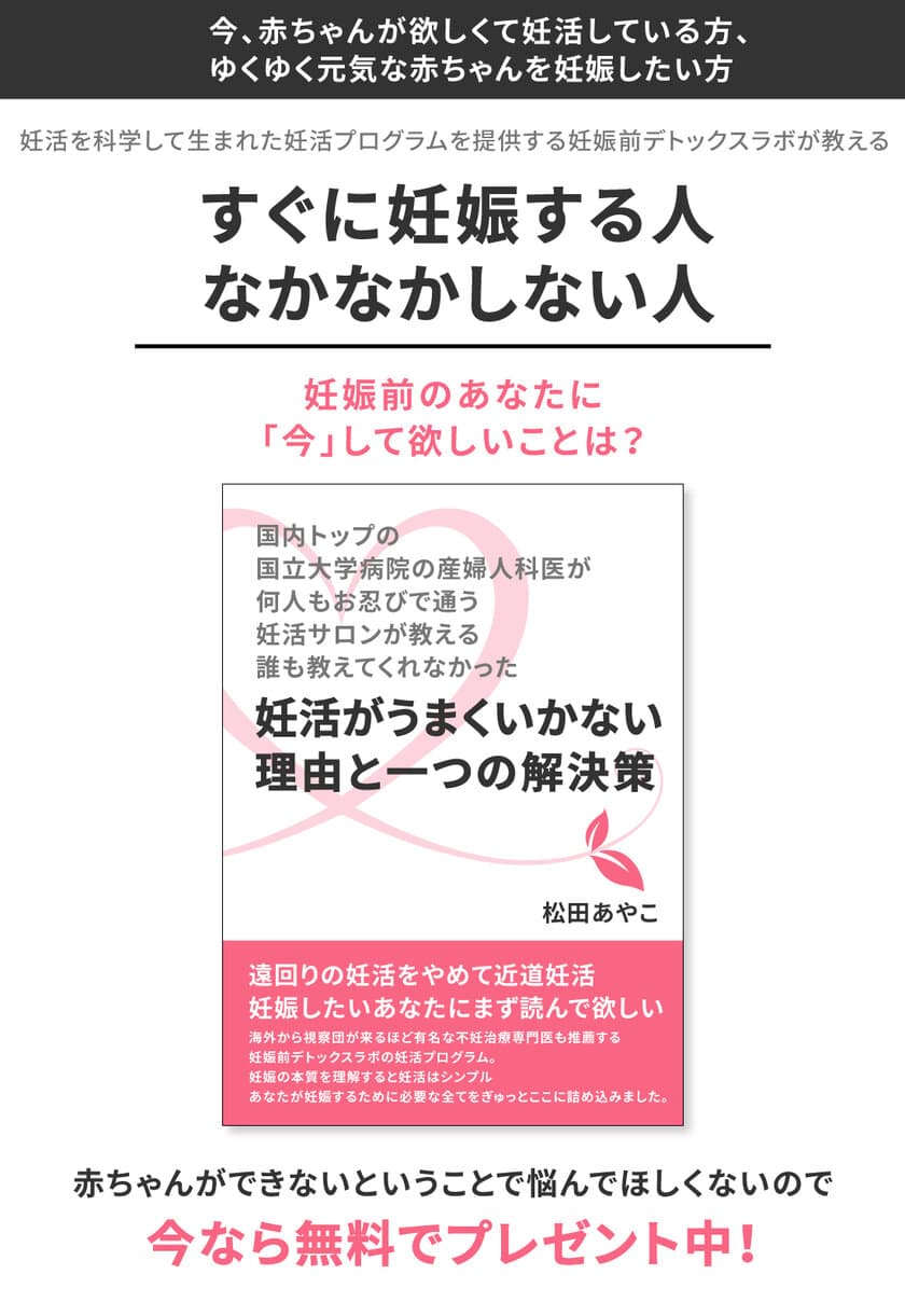 『国内トップの国立大学病院の産婦人科医が、
何人もお忍びで通う妊活サロンが教える
誰も教えてくれなかった
―妊活がうまくいかない理由と一つの解決策―』の
無料プレゼントを開始