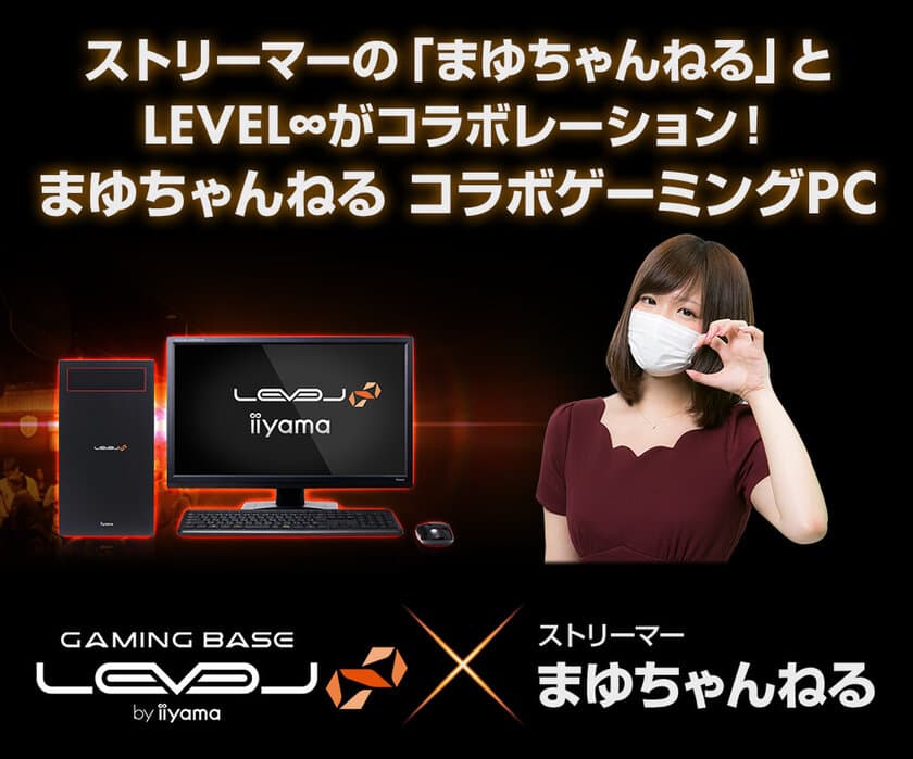 ストリーマーの「まゆちゃんねる」とLEVEL∞がコラボレーション！
LEVEL∞×まゆちゃんねるコラボゲーミングPC
発売記念キャンペーン実施中