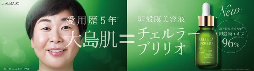 新卵殻膜原料 “ブライト卵殻膜エキス”を使用　
高濃度卵殻膜※1エキス配合美容液
「チェルラー ブリリオ」リニューアル発売
愛用歴5年※2の 森三中 大島美幸さんを
イメージキャラクターに起用！
新CM『大島肌』篇　2019年7月29日(月)より公開