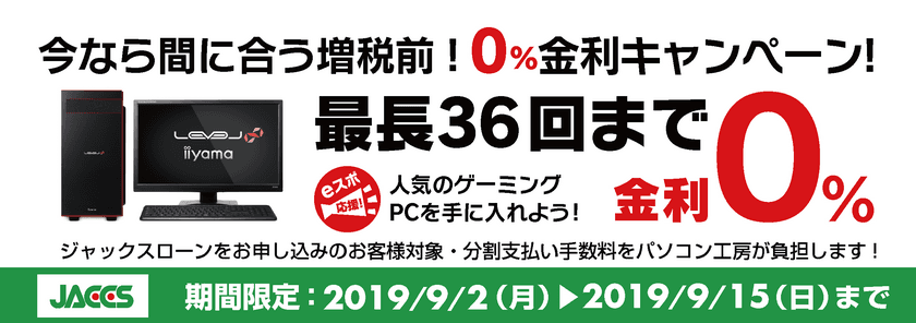 今なら間に合う増税前！ 
パソコン工房Webサイトおよび全国の各店舗にて
分割支払い手数料が最長 36回まで無料になる
お得な『ショッピングローン 0％金利キャンペーン』を開始！！ 