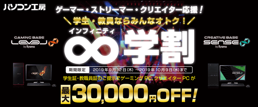 ゲーマー、ストリーマー、クリエイターを応援！
ユニットコム「東京ゲームショウ2019」への出展を記念して、
学生・教員ならゲーミングPC、クリエイターPCが
最大30,000円(税別)OFFになる学割キャンペーン
「∞(インフィニティ)学割」をパソコン工房でスタート