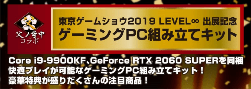 東京ゲームショウ 2019　LEVEL∞　出展記念
ゲーミングPC組み立てキットを数量限定で販売開始！
プロマルチゲーミングチーム「父ノ背中」の選手が組み立てに挑戦！