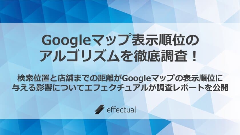 Googleマップ 表示順位のアルゴリズムを徹底調査！
検索位置と店舗までの距離がGoogleマップの
表示順位に与える影響についてエフェクチュアルが
調査レポートを公開