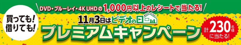 ＜買っても、借りても応募＞
『「11月3日はビデオの日」プレミアムキャンペーン』
＜誰でも応募＞
『「11月3日はビデオの日」 キャンペーン
～4Kまるごとプレゼント～』