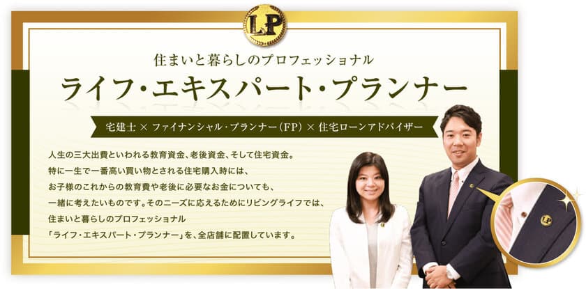 住まい・家計・住宅ローンの3つの資格を併せ持つ
「ライフ・エキスパート・プランナー」が
初めての住宅購入を応援！
株式会社リビングライフが独自の社内資格制度を導入