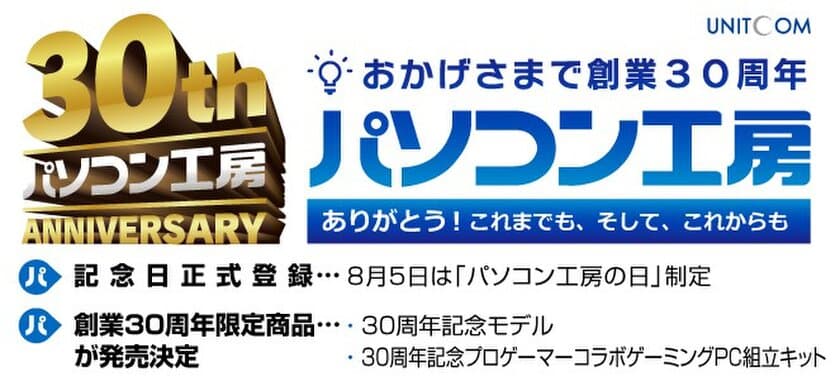 おかげさまで株式会社ユニットコムは 創業30周年！
ありがとう！これまでも、そして、これからも！
8月5日「パソコン工房の日」記念日正式登録が決定！
感謝の気持ちを込めて創業30周年 限定商品発売！