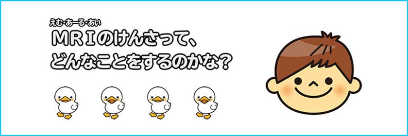 小児MRI検査説明用動画
「MRIのけんさって、どんなことをするのかな？」を公開！