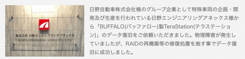 データレスキューセンター、BUFFALO(バッファロー)製
TeraStation(テラステーション)のデータ復旧をご依頼いただいた
日野エンジニアリングアネックス様によるお客様の声を公開