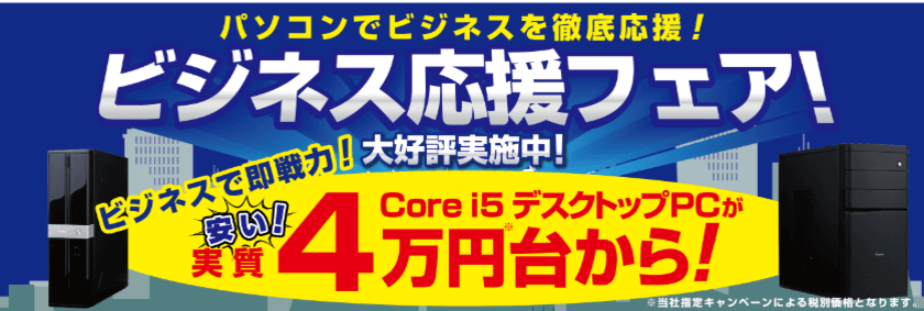 パソコン工房がビジネスを徹底応援！
ビジネスで即戦力のCore i5搭載デスクトップPCが安い！
実質4万円台からお求めいただける「ビジネス応援フェア」を開催！