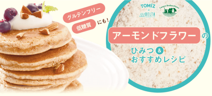 TOMIZ(富澤商店)10月28日(水)から
新商品「アーモンドフラワー」を販売！
小麦粉の代替“グルテンフリー・低糖質・栄養満点”
健康志向の方必見！