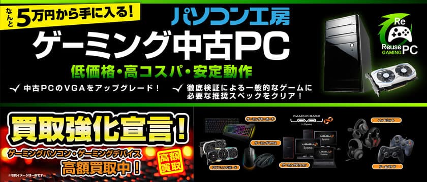 買うのも売るのもさらにお得に！
パソコン工房 「ゲーミング中古ＰＣ」の取り扱いを、
新たに枚方店・香椎店・北谷店の3店舗にて開始！
全店で「ゲーミングパソコン・ゲーミングデバイス 買取強化宣言！」
も同時開催！