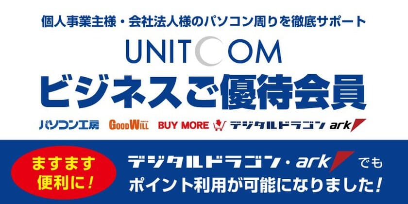 法人・個人事業主様専用の
「ユニットコム ビジネスご優待会員サービス」がさらに便利に！
デジタルドラゴンならびにパソコンＳＨＯＰアークでもポイント利用が可能に！