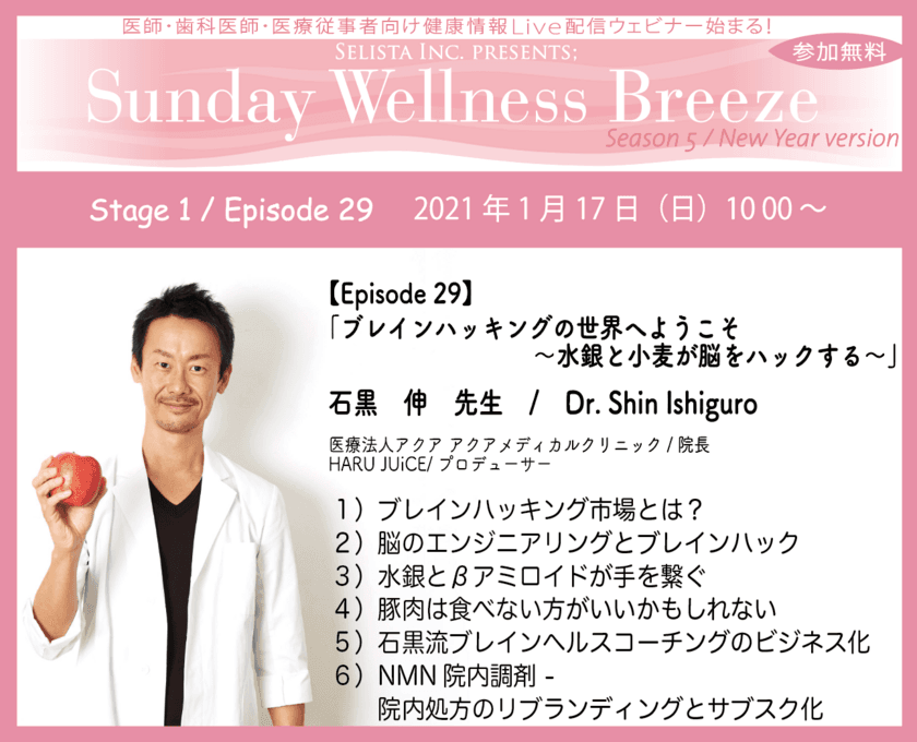 医師・歯科医師・薬剤師向け 無料Liveウェビナー：
Sunday Wellness Breeze　2021年1月17日(日)朝10時～開催！
『ブレインハッキングの世界へようこそ 
～水銀と小麦が脳をハックする～』　石黒 伸先生　
医療法人アクア アクアメディカルクリニック / 院長　
HARU JUiCE / プロデューサー / 院長