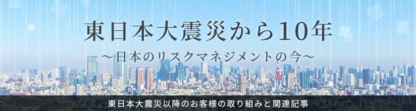 特設サイト
「東日本大震災から10年～日本のリスクマネジメントの今～」公開
　～3.11の教訓に学び、ニューノーマル時代のBCPを考える～