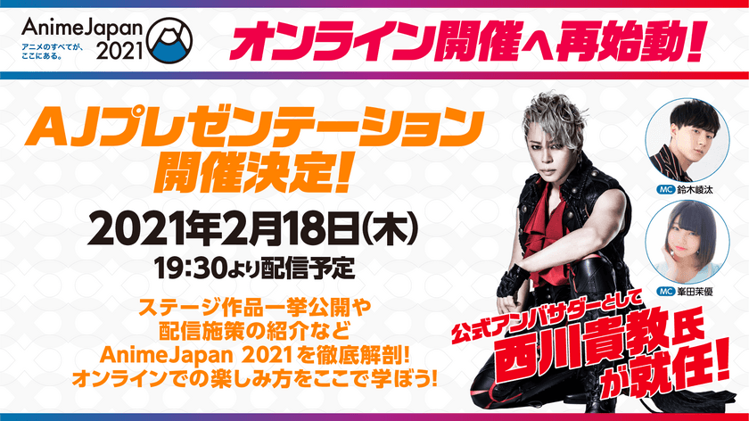 AnimeJapan 2021オンライン開催へ再始動！
AJ公式アンバサダーに西川貴教氏が就任！
AJの魅力をいち早く伝える情報番組「AJプレゼンテーション」
2月18日(木)に生配信決定！
ゲストに西川貴教氏、
MCに声優 鈴木崚汰氏・峯田茉優氏が出演！