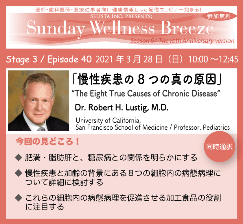 2021年3月28日(日)開催！
医師・歯科医師・薬剤師・医療従事者向け
無料Live配信Zoomウェビナー「慢性疾患の8つの真の原因」
“The Eight True Causes of Chronic Disease”　
講師：Dr. Robert H. Lustig, M.D. 
(University of California, 
San Francisco School of Medicine / 
Professor, Pediatrics)
