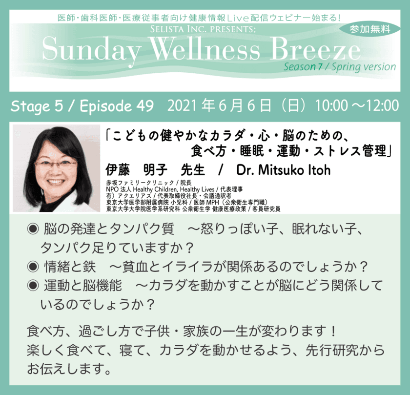 〈医師・医療従事者向け無料Webセミナー〉　
「こどもの健やかなカラダ・心・脳のための、
食べ方・睡眠・運動・ストレス管理」
伊藤 明子先生 / Dr. Mitsuko Itoh　
赤坂ファミリークリニック / 院長　
東京大学医学部附属病院 小児科 / 医師MPH(公衆衛生専門職)