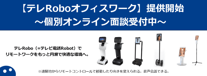 iPresenceが「テレRoboオフィスワーク」の提供を開始！
テレビ電話Robotを使ったビデオチャットで
従業員満足度と生産性向上を実現！