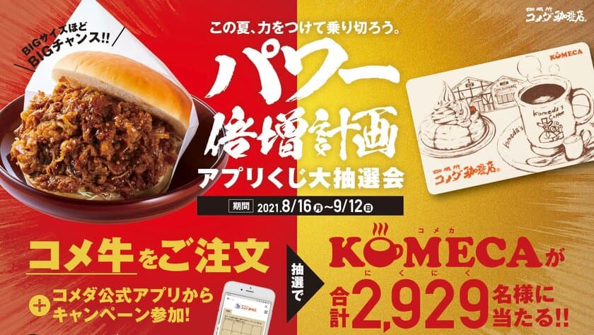 【コメダ珈琲店】＼この夏、力をつけて乗り切ろう／
『コメ牛』を食べて
プリペイドカードKOMECA(コメカ)を当てよう！
「パワー倍増計画」第2弾　
“コメ牛アプリくじ大抽選会”開催決定！！