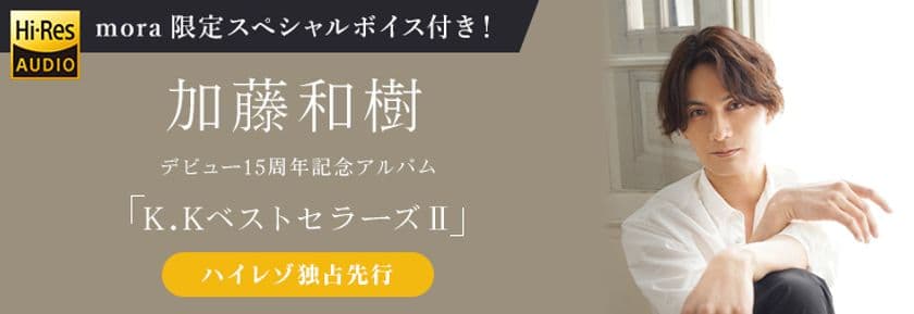 加藤和樹 15周年記念アルバム「K.KベストセラーズII」
ハイレゾ音源 mora独占先行スタート！
ハイレゾまとめ購入者全員にmora限定スペシャルボイスメッセージ特典もあり