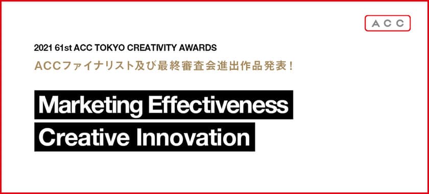 「2021 61st ACC TOKYO CREATIVITY AWARDS」　
マーケティング・エフェクティブネス部門、
クリエイティブイノベーション部門の
ファイナリスト入賞作品および、最終審査会進出作品発表！