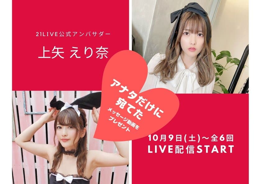 “にゃんえり”から、アナタだけに宛てた
メッセージ動画がもらえるチャンス！
21LIVE公式アンバサダー☆上矢えり奈！
10月9日(土)～全6回の配信スタート！
宛名入りサイン色紙も当たる！
オンライン2ショット写真もプレゼント♪