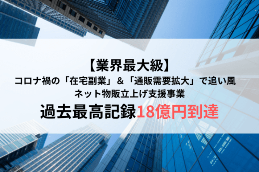 【業界最大級】コロナ禍の「在宅副業」＆
「通販需要拡大」で追い風　
ネット物販立上げ支援事業で過去最高記録18億円到達