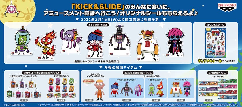 三代目J SOUL BROTHERSをデフォルメキャラクター化した
キッズアニメ『KICK&SLIDE』が、ぬいぐるみになってプライズ初登場！
アミューズメント施設でオリジナルシールがもらえる！